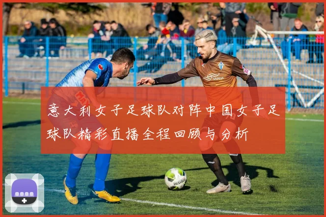 意大利女子足球队对阵中国女子足球队精彩直播全程回顾与分析