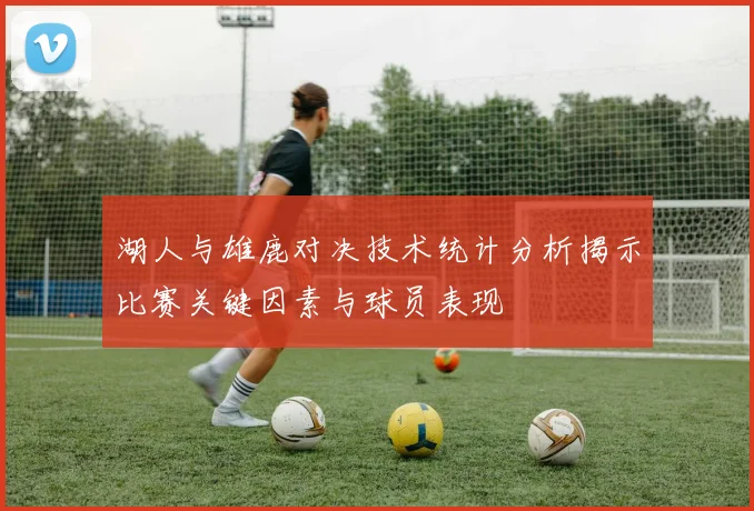 湖人与雄鹿对决技术统计分析揭示比赛关键因素与球员表现