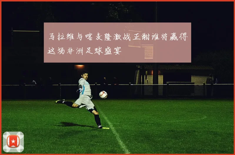 马拉维与喀麦隆激战正酣谁将赢得这场非洲足球盛宴